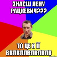 Знаєш Лену Рацкевич??? То це я її ввлвллвлвлвлв