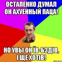 Остапенко думал он ахуенный паца! Но увы он їв-бздів, і ще хотів!