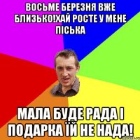 Восьме березня вже близько!Хай росте у мене піська Мала буде рада і подарка їй не нада!