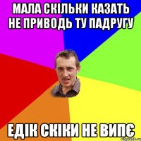 мала скільки казать не приводь ту падругу Едік скіки не випє