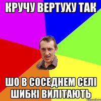 Кручу вертуху так шо в соседнем селі шибкі вилітають