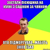 застали пісюшика на кухні з сашком за чяйком ото підморгував...мабуть знов їбав