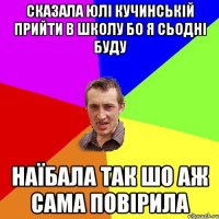 сказала юлі кучинській прийти в школу бо я сьодні буду наїбала так шо аж сама повірила