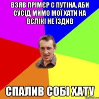 взяв прімєр с путіна, аби сусід мимо мої хати на вєлікі не їздив спалив собі хату