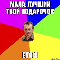 мала, лучший твой подарочок ето я