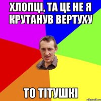 Хлопці, та це не я крутанув вертуху то тітушкі