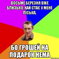 Восьме березня вже близько, хай стає у мене піська, Бо грошей на подарок нема