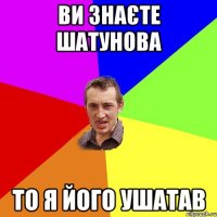 Ви знаєте Шатунова то я його ушатав