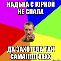 надька с Юркой не спала да захотела так сама!!!))) уххх