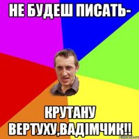 не будеш писать- крутану вертуху,Вадімчик!!