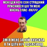 МЕНІ ЦЕЙ НОЧІ СОН СТРАШНИЙ ПРИСНИВСЯ ШО ТИ МЕНІ ЖИЗНЬ СПАС -ЯК??? ЗМІЯ МЕНЕ ЗА ХУЙ ВКУСИЛА А ТИ ЦІЛУ НІЧ ОДСАСУВАВ