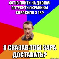 Хотiв пойти на дискач потусити,охраникы спросили э 18? Я сказав:Тобi зара доставать?