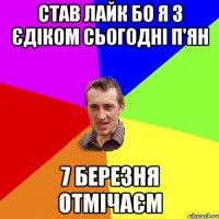 Став лайк бо я з Єдіком сьогодні п'ян 7 березня отмічаєм