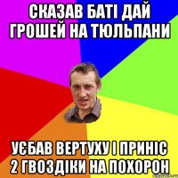 Сказав баті дай грошей на тюльпани Уєбав вертуху і приніс 2 гвоздіки на похорон