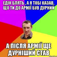 едік блять , а я тобі казав, що ти до армії був дурний а після армії ще дурніший став