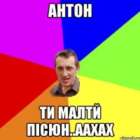 Антон ти малтй пісюн..аахах