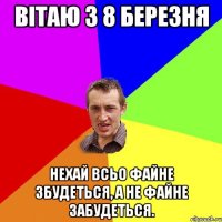 Вітаю з 8 березня Нехай всьо файне збудеться, а не файне забудеться.