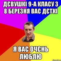 Дєвушкі 9-А класу з 8 березня вас дєткі я вас очєнь люблю