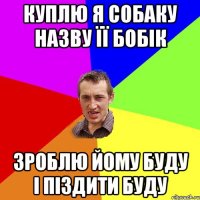 куплю я собаку назву її бобік зроблю йому буду і піздити буду