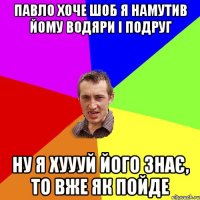 ПАВЛО ХОЧЕ ШОБ Я НАМУТИВ ЙОМУ ВОДЯРИ І ПОДРУГ НУ Я ХУУУЙ ЙОГО ЗНАЄ, ТО ВЖЕ ЯК ПОЙДЕ