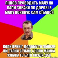 пішов проводить малу на пали собаки по дорозі я малу покинус сам сїбався коли прибіг додому то пойняв шо тапки згубив а коли мамка узнала то батя пизди дав