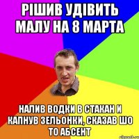 Рiшив удiвить малу на 8 марта Налив водки в стакан и капнув зельонки, сказав шо то абсент