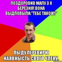 Поздоровив малу з 8 березня! Вона выдповыла:"Тебе також!" Пыду перевирю наявнысть свого члену.