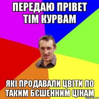 передаю прівет тім курвам які продавали цвіти по таким бєшенним цінам