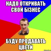 надо откривать свой бізнес буду продавать цвети