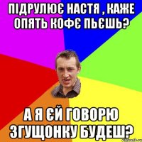 Підрулює Настя , каже опять кофє пьєшь? А я єй говорю згущонку будеш?