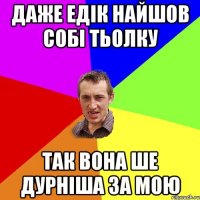 Даже Едік найшов собі тьолку так вона ше дурніша за мою