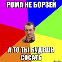 РОма не борзей а то ты будешь сосать