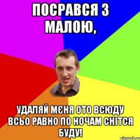 Посрався з малою, удаляй мєня ото всюду всьо равно по ночам снітся буду!