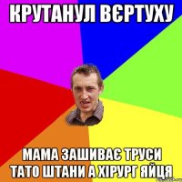 КРУТАНУЛ ВЄРТУХУ МАМА ЗАШИВАЄ ТРУСИ ТАТО ШТАНИ А ХІРУРГ ЯЙЦЯ