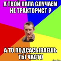 а твой папа случаем не тракторист ? а то подсасываешь ты часто
