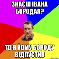 знаєш івана бородая? то я йому бороду відпустив