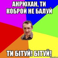 Анрюхан, ти коброй не балуй ТИ БІТУЙ! БІТУЙ!