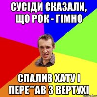 сусіди сказали, що рок - гімно спалив хату і пере**ав з вертухі