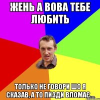 Жень а Вова тебе любить Только не говори шо я сказав, а то пизди вломає...