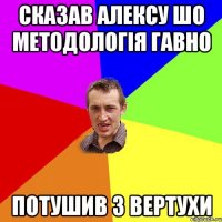 сказав алексу шо методологія гавно потушив з вертухи