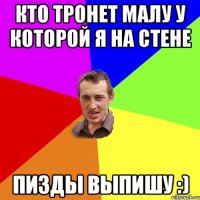 Кто тронет малу у которой я на стене Пизды выпишу :)