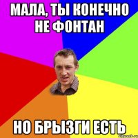 мала, ты конечно не фонтан но брызги есть