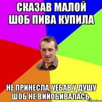 Сказав малой шоб пива купила Не принесла. уебав у душу шоб не вийобивалась.