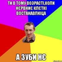 Ти в тому возрасті,коли нєрвниє клєткі востанавлюца А зуби нє