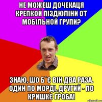 Не можеш дочекаця крепкой піздюліни от мобільной групи? Знаю, шо б`є він два раза. Один по морді, другий - по кришкє гроба!