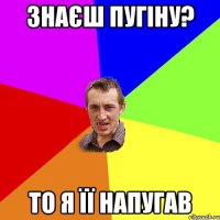 Знаєш Пугіну? То я її напугав