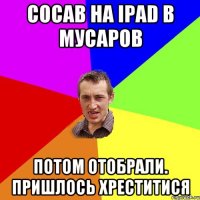 сосав на iPad в мусаров Потом отобрали. Пришлось хреститися