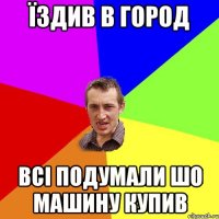 Їздив в город Всі подумали шо машину купив