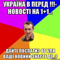 Україна в перед !!!- новості на 1+1... Дайте поспати? от бля ваші новини знаєте де..?