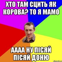 хто там сцить як корова? то я мамо аааа ну пісяй пісяй доню